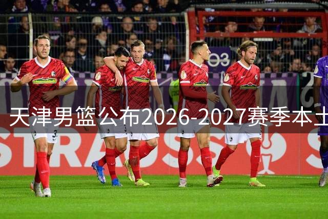 天津男篮公布2026-2027赛季本土球员注册名单